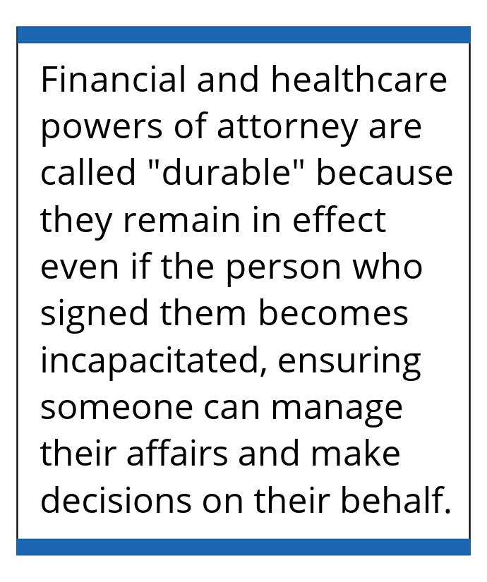 Financial and healthcare powers of attorney are called 'durable' because they remain in effect even if the person who signed them becomes incapacitated, ensuring someone can manage their affairs and make decisions on their behalf.